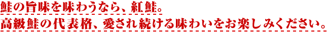 鮭の旨味を味わうなら、紅鮭。高級鮭の代表格、愛され続ける味わいをお楽しみください。