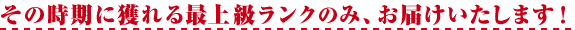 その時期に獲れる最上級ランクのみ、お届けいたします！